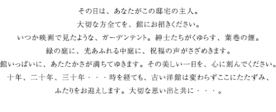 その日は、あなたがこの邸宅の主人。大切な方全てを、館にお招きください。いつか映画で見たような、ガーデンテント。紳士たちがくゆらす、葉巻の煙。緑の庭に、光あふれる中庭に、祝福の声がさざめきます。館いっぱいに、あたたかさが満ちてゆきます。その美しい一日を、心に刻んでください。十年、二十年、三十年・・・時を経ても、古い洋館は変わらずここにたたずみ、ふたりをお迎えします。大切な思い出と共に・・・。